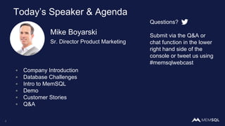 Mike Boyarski
Sr. Director Product Marketing
2
Today’s Speaker & Agenda
Questions?
Submit via the Q&A or
chat function in the lower
right hand side of the
console or tweet us using
#memsqlwebcast
▪ Company Introduction
▪ Database Challenges
▪ Intro to MemSQL
▪ Demo
▪ Customer Stories
▪ Q&A
 