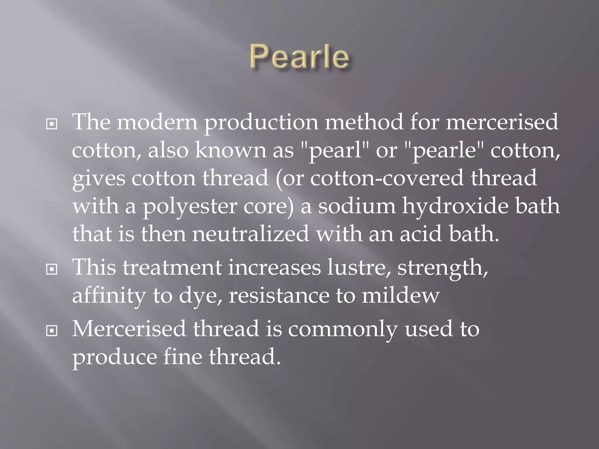  The modern production method for mercerised
cotton, also known as "pearl" or "pearle" cotton,
gives cotton thread (or cotton-covered thread
with a polyester core) a sodium hydroxide bath
that is then neutralized with an acid bath.
 This treatment increases lustre, strength,
affinity to dye, resistance to mildew
 Mercerised thread is commonly used to
produce fine thread.
 