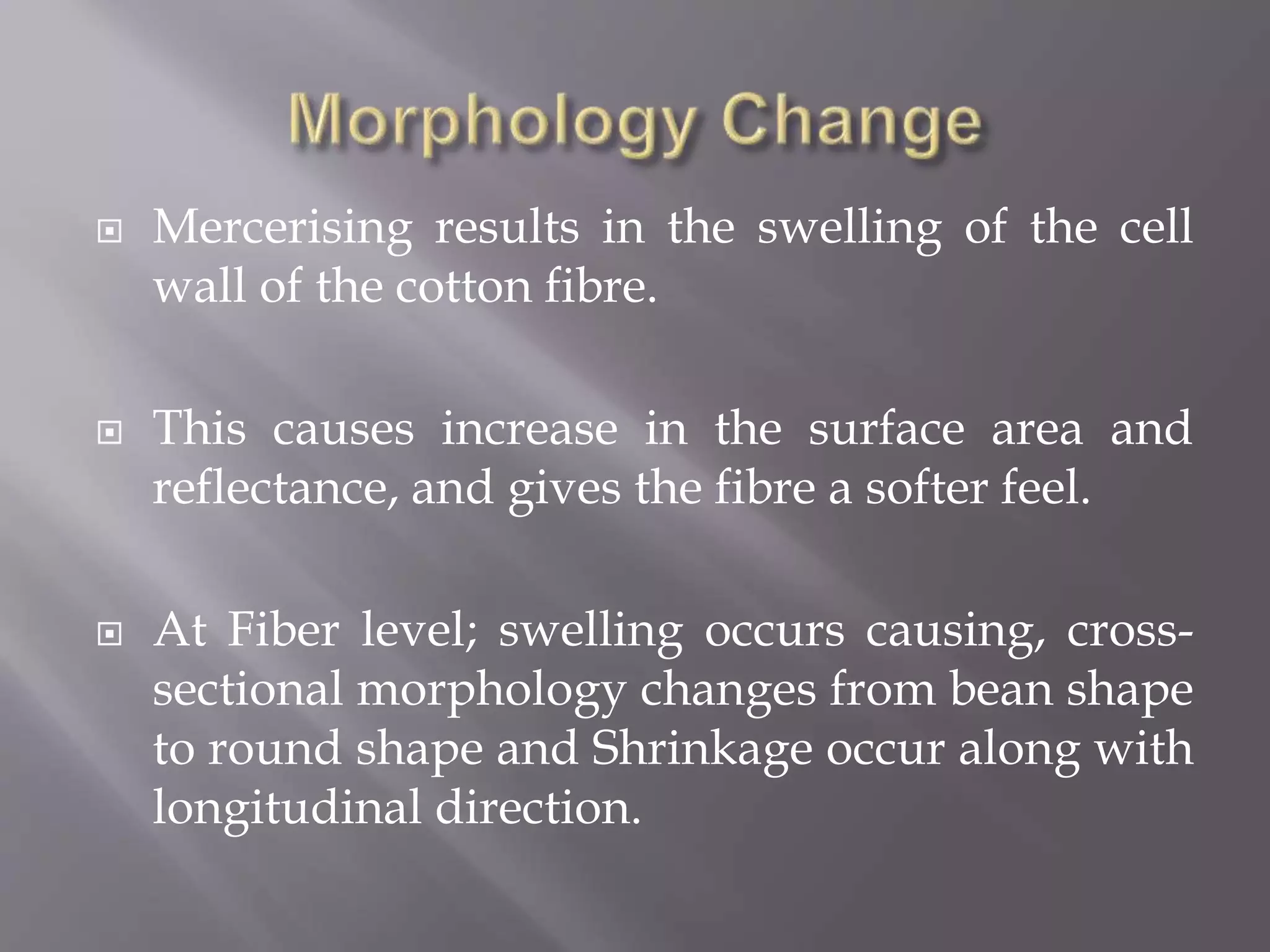  Mercerising results in the swelling of the cell
wall of the cotton fibre.
 This causes increase in the surface area and
reflectance, and gives the fibre a softer feel.
 At Fiber level; swelling occurs causing, cross-
sectional morphology changes from bean shape
to round shape and Shrinkage occur along with
longitudinal direction.
 