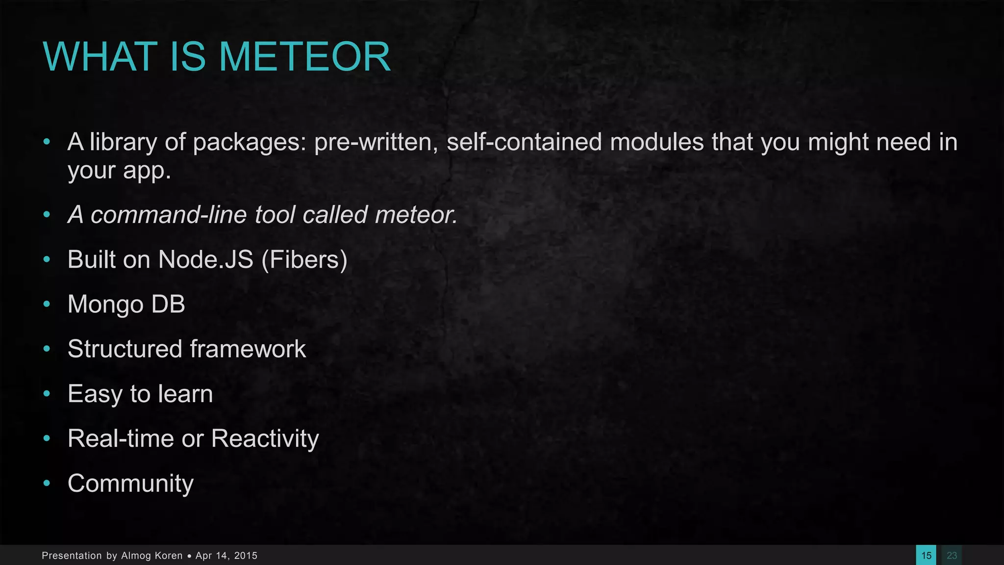 2315Presentation by Almog Koren  Apr 14, 2015
WHAT IS METEOR
• A library of packages: pre-written, self-contained modules that you might need in
your app.
• A command-line tool called meteor.
• Built on Node.JS (Fibers)
• Mongo DB
• Structured framework
• Easy to learn
• Real-time or Reactivity
• Community
 