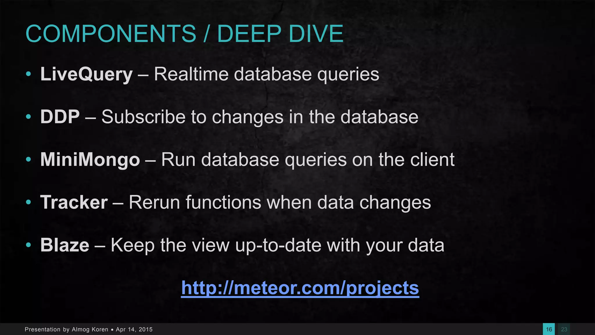 2316Presentation by Almog Koren  Apr 14, 2015
COMPONENTS / DEEP DIVE
• LiveQuery – Realtime database queries
• DDP – Subscribe to changes in the database
• MiniMongo – Run database queries on the client
• Tracker – Rerun functions when data changes
• Blaze – Keep the view up-to-date with your data
http://meteor.com/projects
 