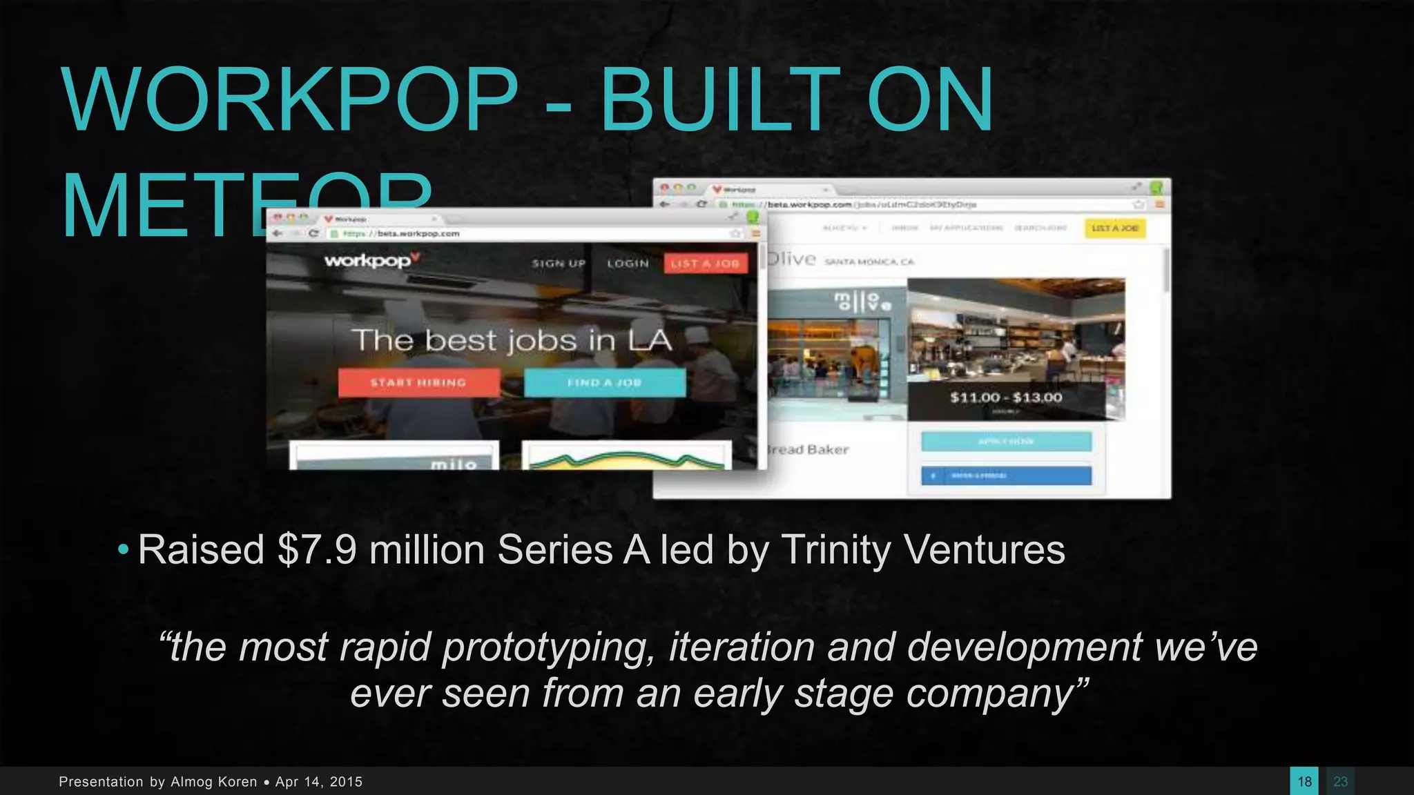 2318Presentation by Almog Koren  Apr 14, 2015
WORKPOP - BUILT ON
METEOR
• Raised $7.9 million Series A led by Trinity Ventures
“the most rapid prototyping, iteration and development we’ve
ever seen from an early stage company”
 