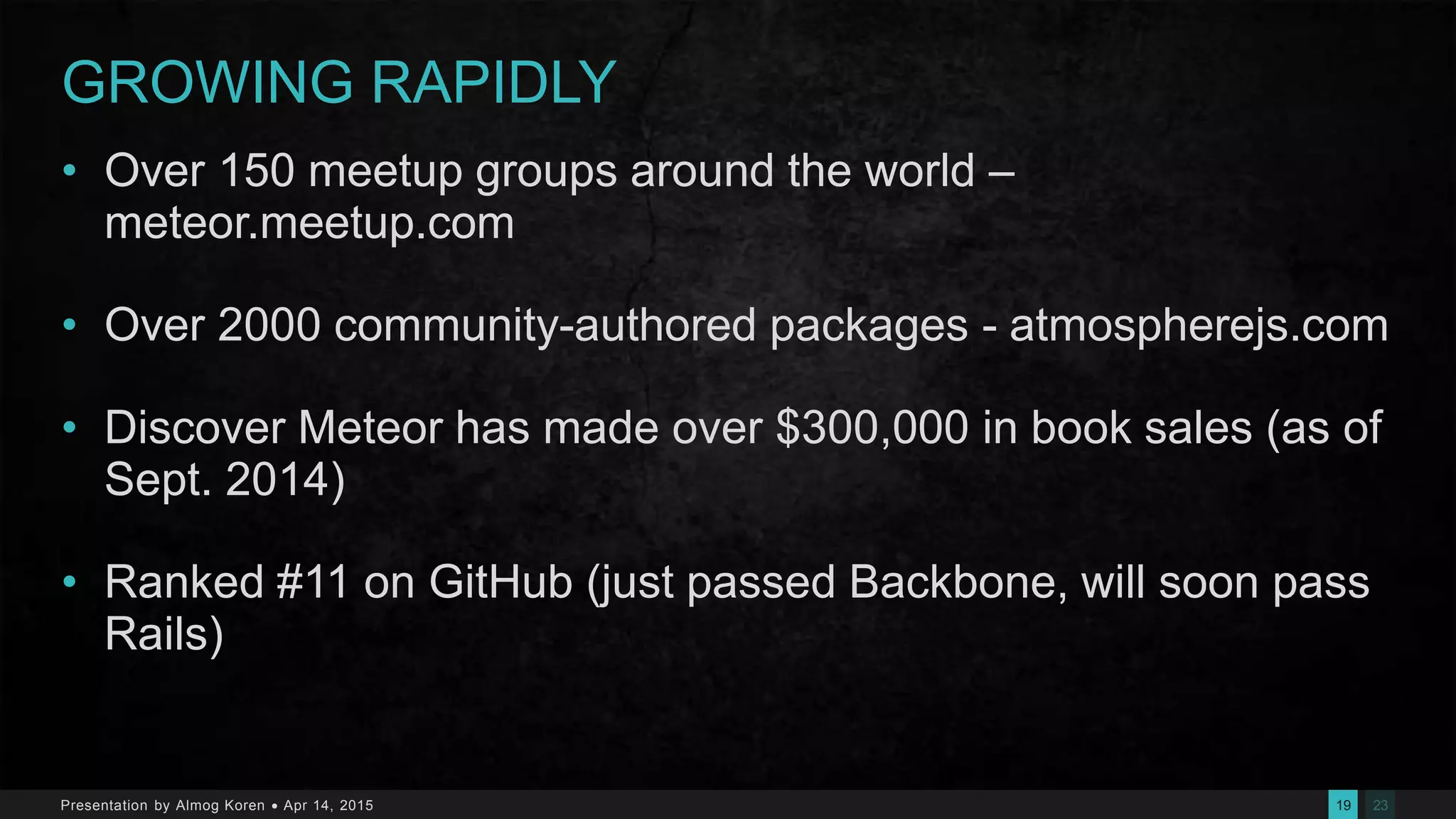 2319Presentation by Almog Koren  Apr 14, 2015
GROWING RAPIDLY
• Over 150 meetup groups around the world –
meteor.meetup.com
• Over 2000 community-authored packages - atmospherejs.com
• Discover Meteor has made over $300,000 in book sales (as of
Sept. 2014)
• Ranked #11 on GitHub (just passed Backbone, will soon pass
Rails)
 