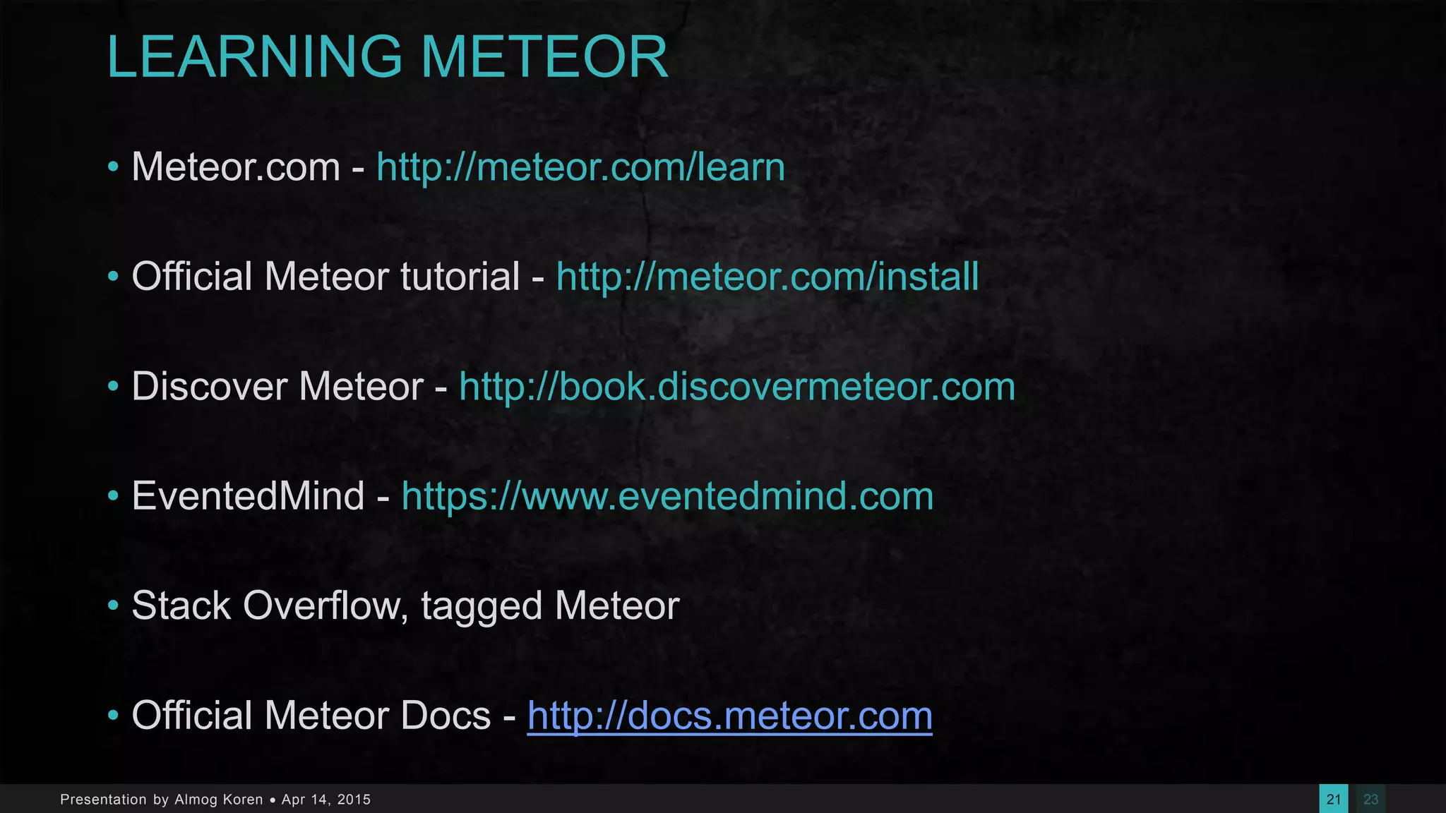 2321Presentation by Almog Koren  Apr 14, 2015
LEARNING METEOR
• Meteor.com - http://meteor.com/learn
• Official Meteor tutorial - http://meteor.com/install
• Discover Meteor - http://book.discovermeteor.com
• EventedMind - https://www.eventedmind.com
• Stack Overflow, tagged Meteor
• Official Meteor Docs - http://docs.meteor.com
 