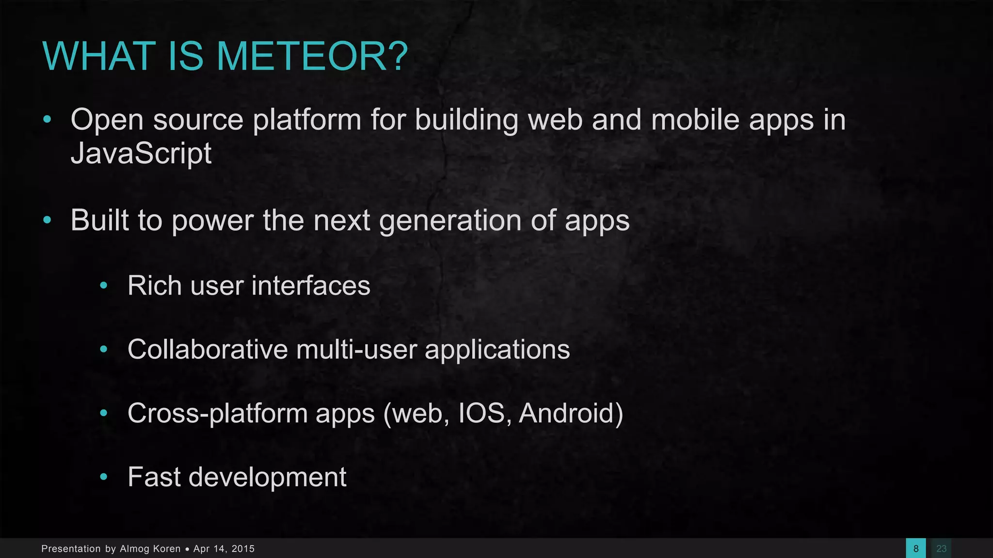 238Presentation by Almog Koren  Apr 14, 2015
WHAT IS METEOR?
• Open source platform for building web and mobile apps in
JavaScript
• Built to power the next generation of apps
• Rich user interfaces
• Collaborative multi-user applications
• Cross-platform apps (web, IOS, Android)
• Fast development
 