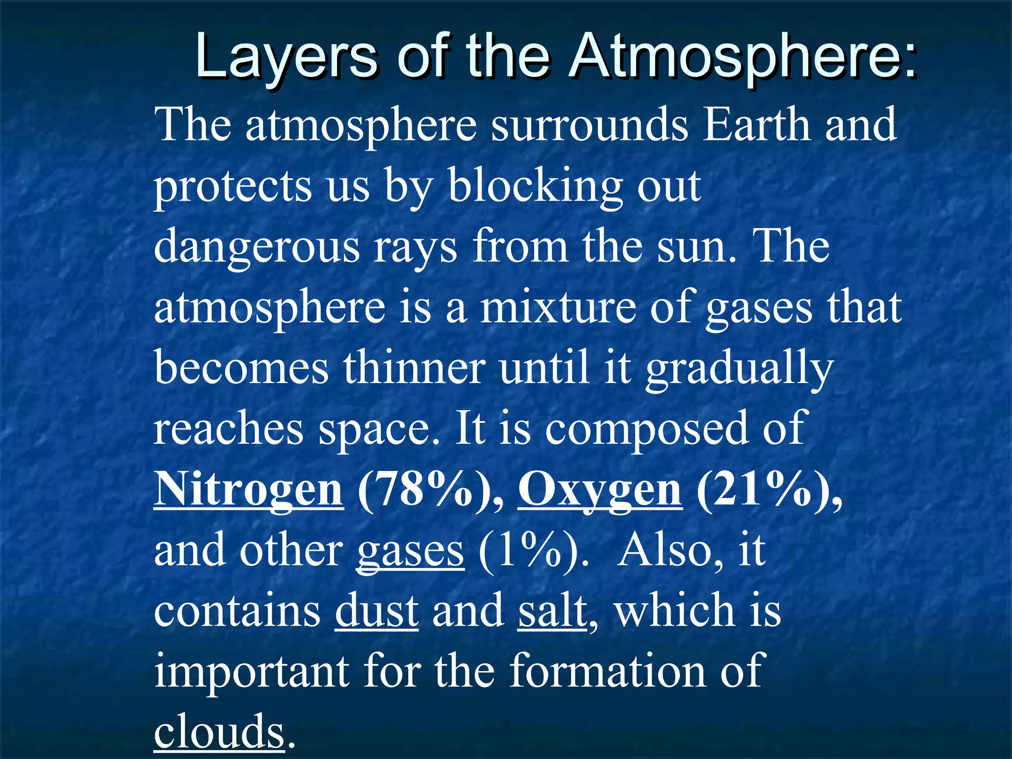 Layers of the Atmosphere:
The atmosphere surrounds Earth and
protects us by blocking out
dangerous rays from the sun. The
atmosphere is a mixture of gases that
becomes thinner until it gradually
reaches space. It is composed of
Nitrogen (78%), Oxygen (21%),
and other gases (1%). Also, it
contains dust and salt, which is
important for the formation of
clouds.
 