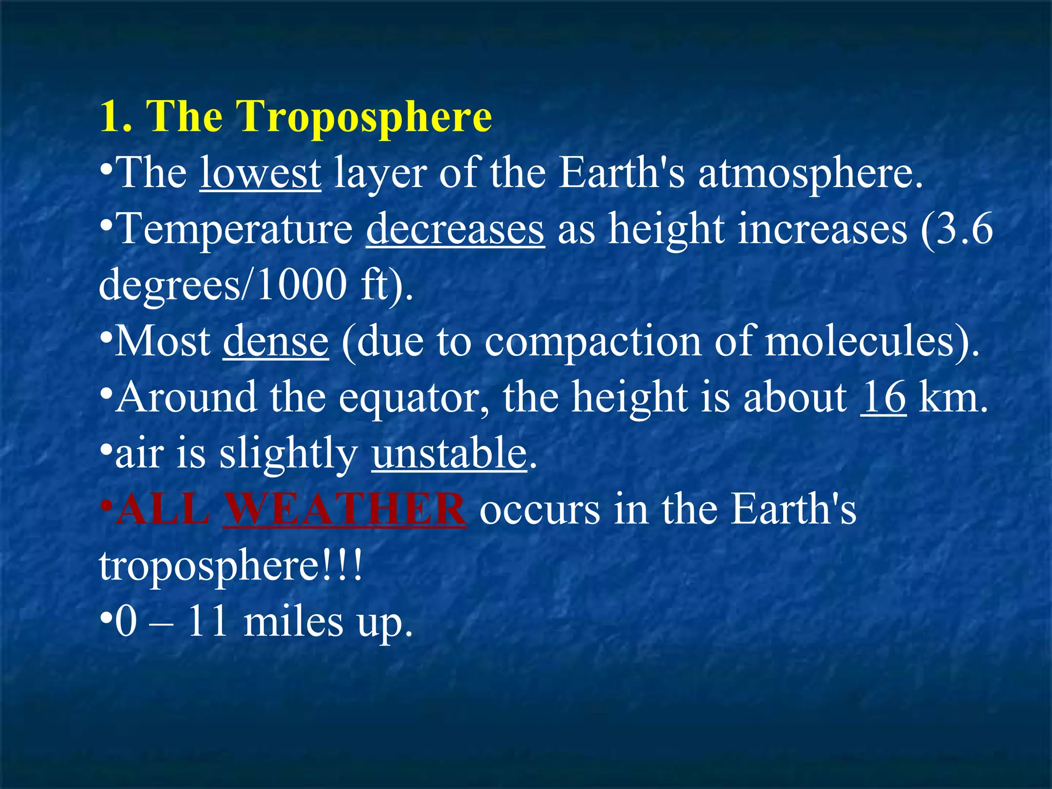 1. The Troposphere
•The lowest layer of the Earth's atmosphere.
•Temperature decreases as height increases (3.6
degrees/1000 ft).
•Most dense (due to compaction of molecules).
•Around the equator, the height is about 16 km.
•air is slightly unstable.
•ALL WEATHER occurs in the Earth's
troposphere!!!
•0 – 11 miles up.
 