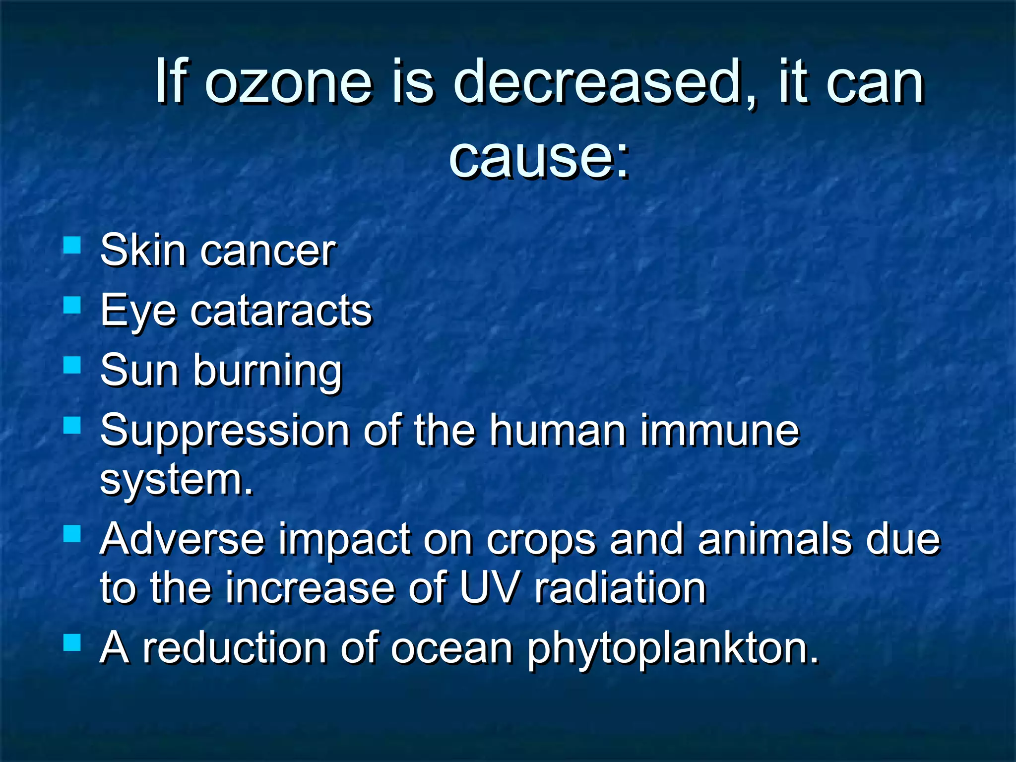 If ozone is decreased, it can
                  cause:
   Skin cancer
   Eye cataracts
   Sun burning
   Suppression of the human immune
    system.
   Adverse impact on crops and animals due
    to the increase of UV radiation
   A reduction of ocean phytoplankton.
 