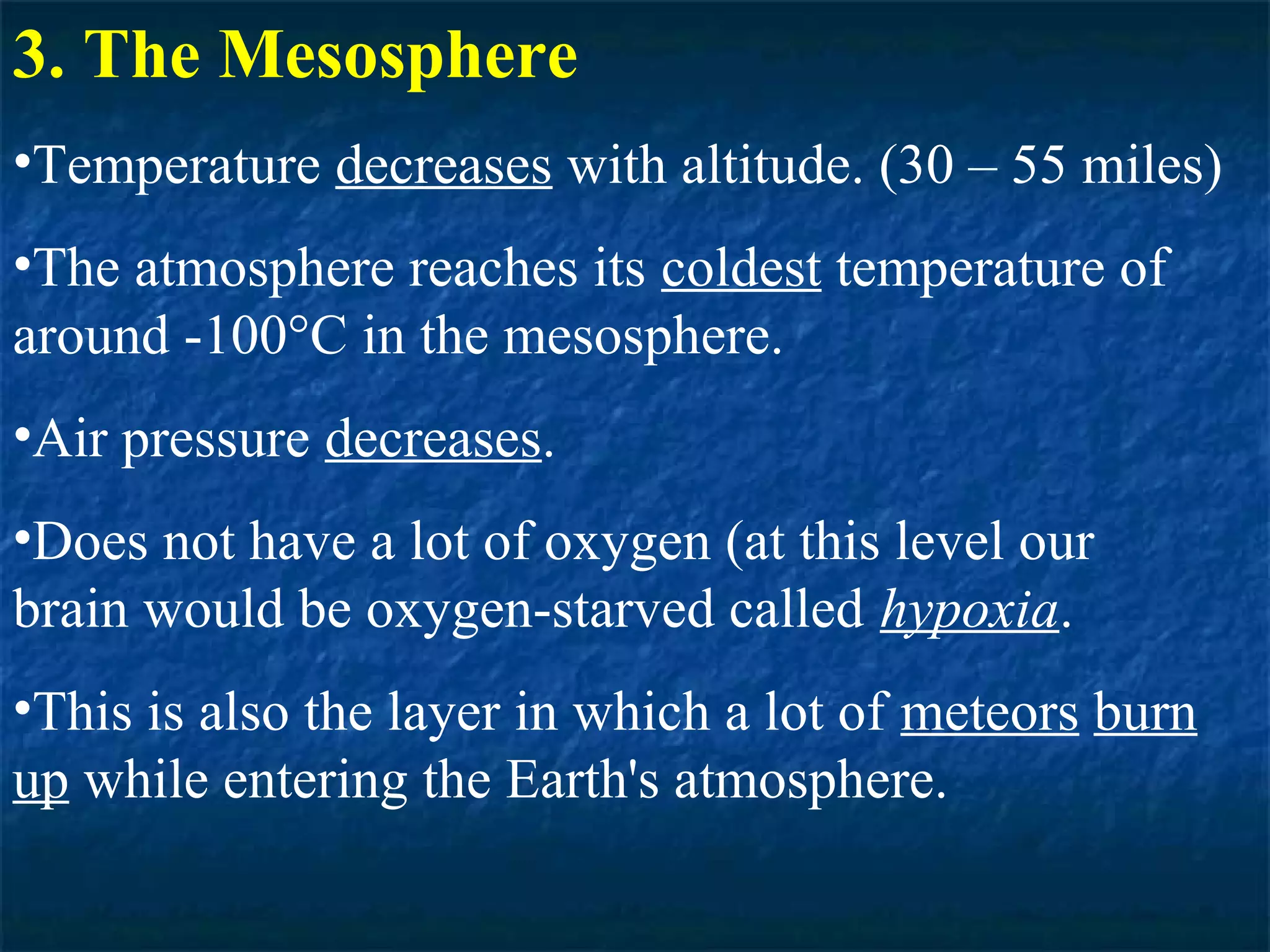 3. The Mesosphere
•Temperature decreases with altitude. (30 – 55 miles)
•The atmosphere reaches its coldest temperature of
around -100°C in the mesosphere.
•Air pressure decreases.
•Does not have a lot of oxygen (at this level our
brain would be oxygen-starved called hypoxia.
•This is also the layer in which a lot of meteors burn
up while entering the Earth's atmosphere.
 