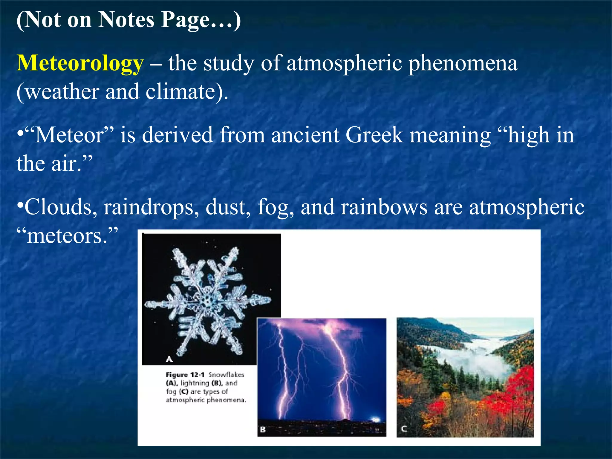 (Not on Notes Page…)
Meteorology – the study of atmospheric phenomena
(weather and climate).
•“Meteor” is derived from ancient Greek meaning “high in
the air.”
•Clouds, raindrops, dust, fog, and rainbows are atmospheric
“meteors.”
 