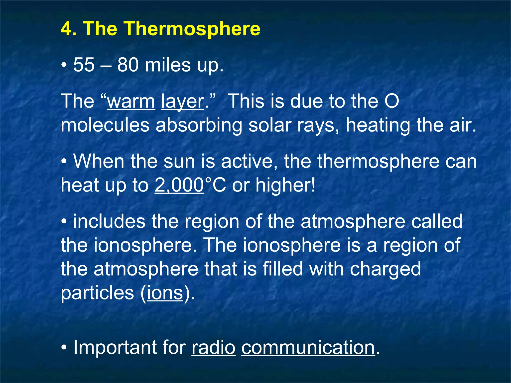 4. The Thermosphere
• 55 – 80 miles up.
The “warm layer.” This is due to the O
molecules absorbing solar rays, heating the air.
• When the sun is active, the thermosphere can
heat up to 2,000°C or higher!
• includes the region of the atmosphere called
the ionosphere. The ionosphere is a region of
the atmosphere that is filled with charged
particles (ions).

• Important for radio communication.
 