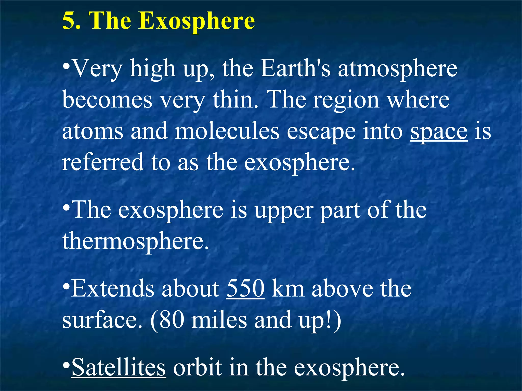 5. The Exosphere
•Very high up, the Earth's atmosphere
becomes very thin. The region where
atoms and molecules escape into space is
referred to as the exosphere.
•The exosphere is upper part of the
thermosphere.
•Extends about 550 km above the
surface. (80 miles and up!)
•Satellites orbit in the exosphere.
 