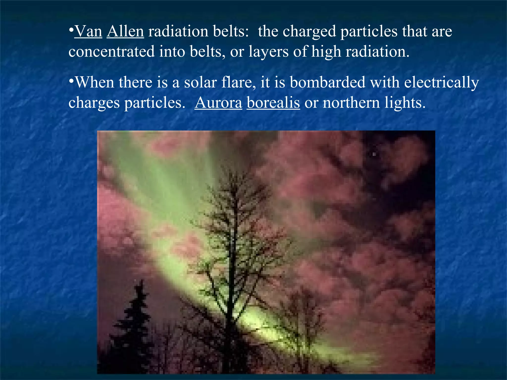 •Van Allen radiation belts: the charged particles that are
concentrated into belts, or layers of high radiation.
•When there is a solar flare, it is bombarded with electrically
charges particles. Aurora borealis or northern lights.
 