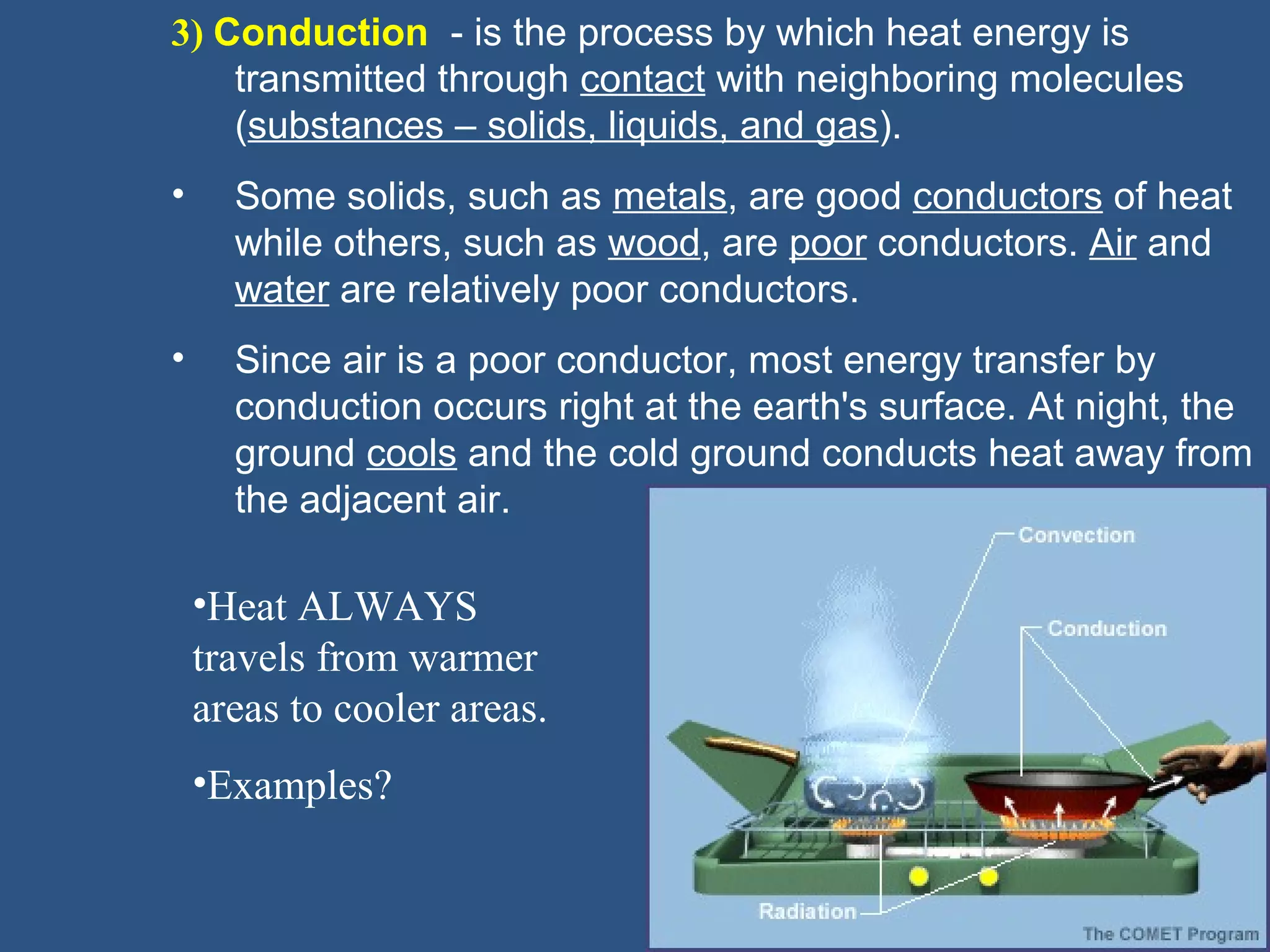 3) Conduction - is the process by which heat energy is
    transmitted through contact with neighboring molecules
    (substances – solids, liquids, and gas).
•     Some solids, such as metals, are good conductors of heat
      while others, such as wood, are poor conductors. Air and
      water are relatively poor conductors.
•     Since air is a poor conductor, most energy transfer by
      conduction occurs right at the earth's surface. At night, the
      ground cools and the cold ground conducts heat away from
      the adjacent air.

    •Heat ALWAYS
    travels from warmer
    areas to cooler areas.
    •Examples?
 