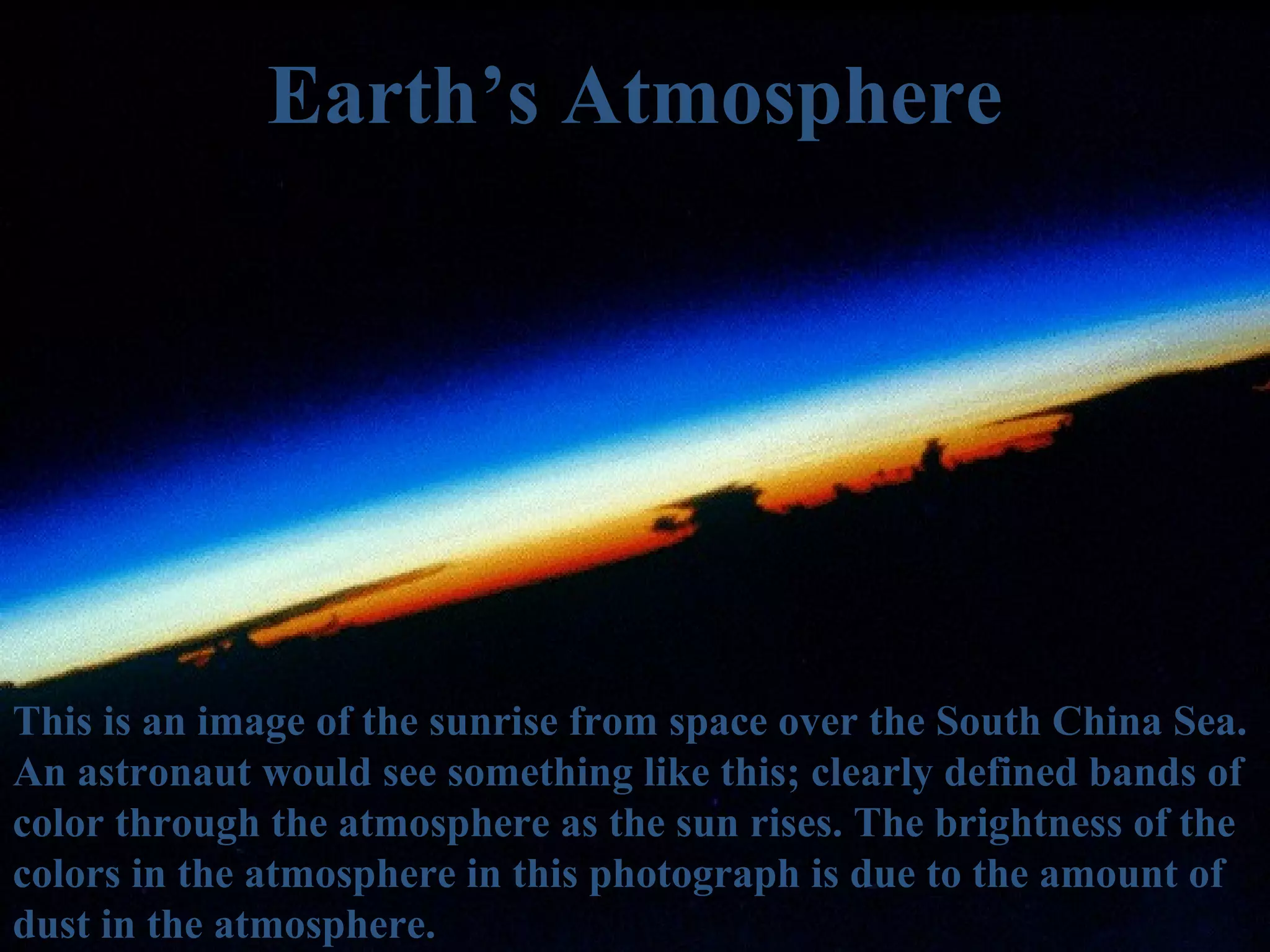 Earth’s Atmosphere




This is an image of the sunrise from space over the South China Sea.
An astronaut would see something like this; clearly defined bands of
color through the atmosphere as the sun rises. The brightness of the
colors in the atmosphere in this photograph is due to the amount of
dust in the atmosphere.
 