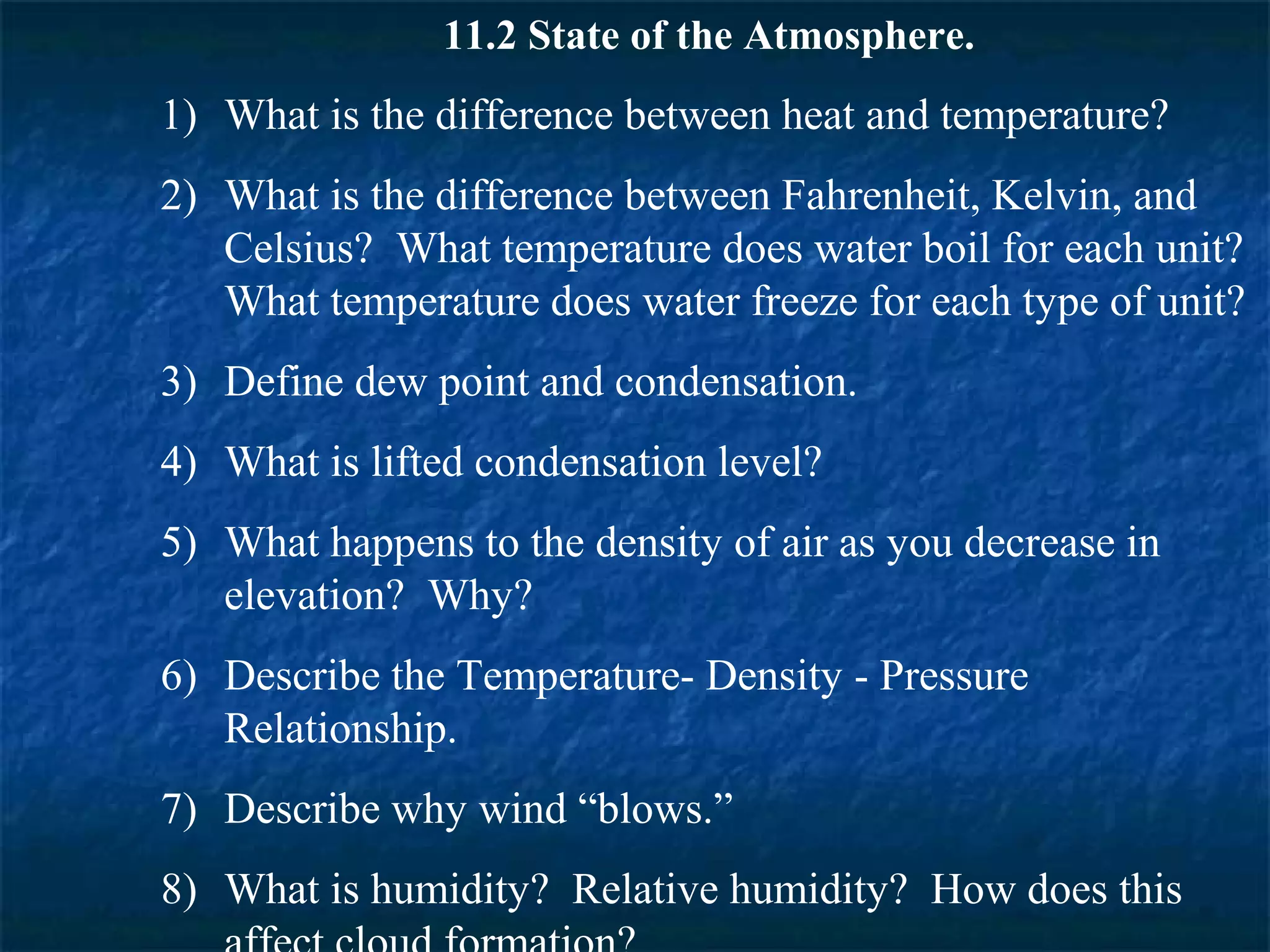 11.2 State of the Atmosphere.
1) What is the difference between heat and temperature?
2) What is the difference between Fahrenheit, Kelvin, and
   Celsius? What temperature does water boil for each unit?
   What temperature does water freeze for each type of unit?
3) Define dew point and condensation.
4) What is lifted condensation level?
5) What happens to the density of air as you decrease in
   elevation? Why?
6) Describe the Temperature- Density - Pressure
   Relationship.
7) Describe why wind “blows.”
8) What is humidity? Relative humidity? How does this
 