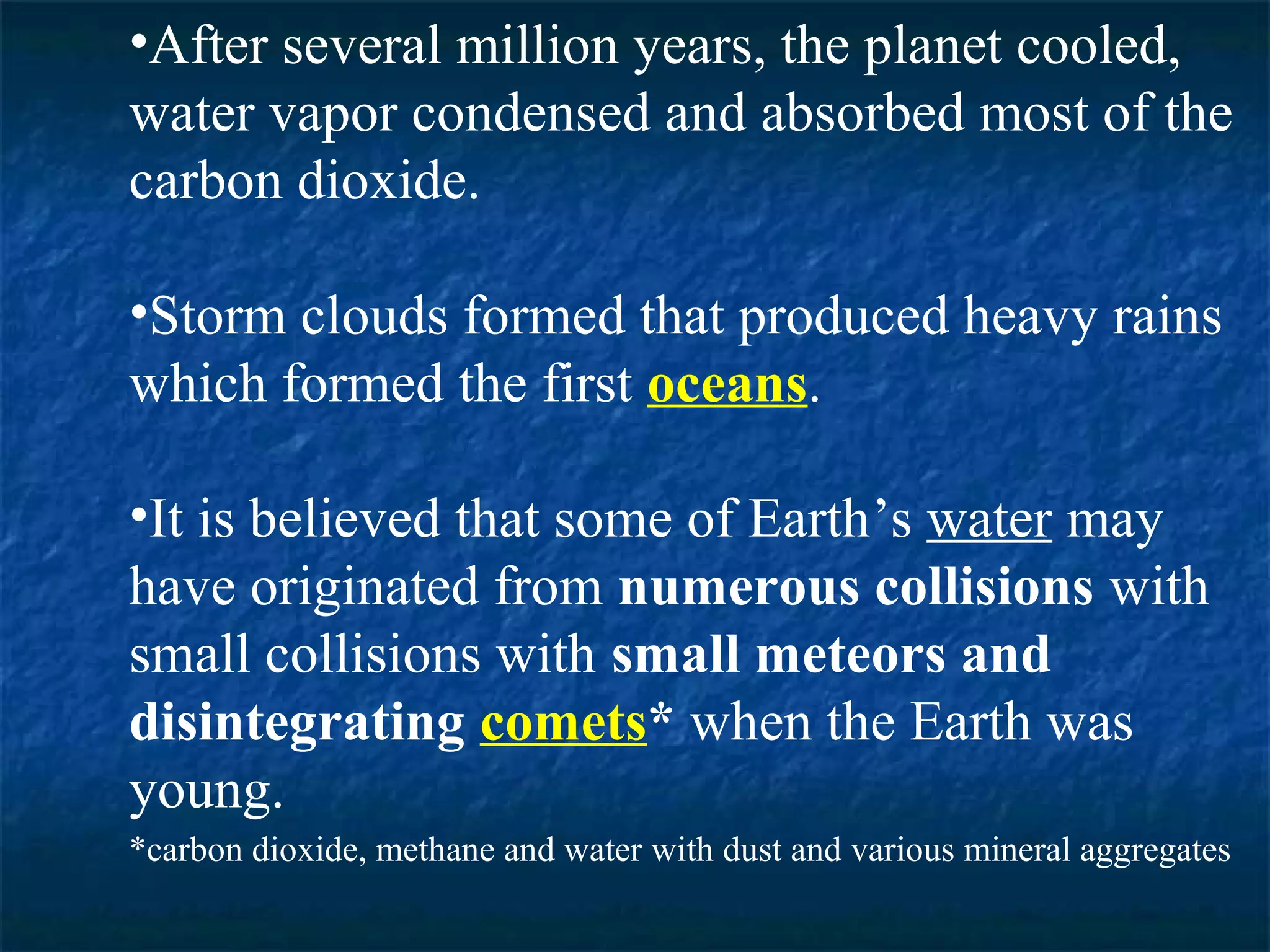 •After several million years, the planet cooled,
water vapor condensed and absorbed most of the
carbon dioxide.

•Storm clouds formed that produced heavy rains
which formed the first oceans.

•It is believed that some of Earth’s water may
have originated from numerous collisions with
small collisions with small meteors and
disintegrating comets* when the Earth was
young.
*carbon dioxide, methane and water with dust and various mineral aggregates
 