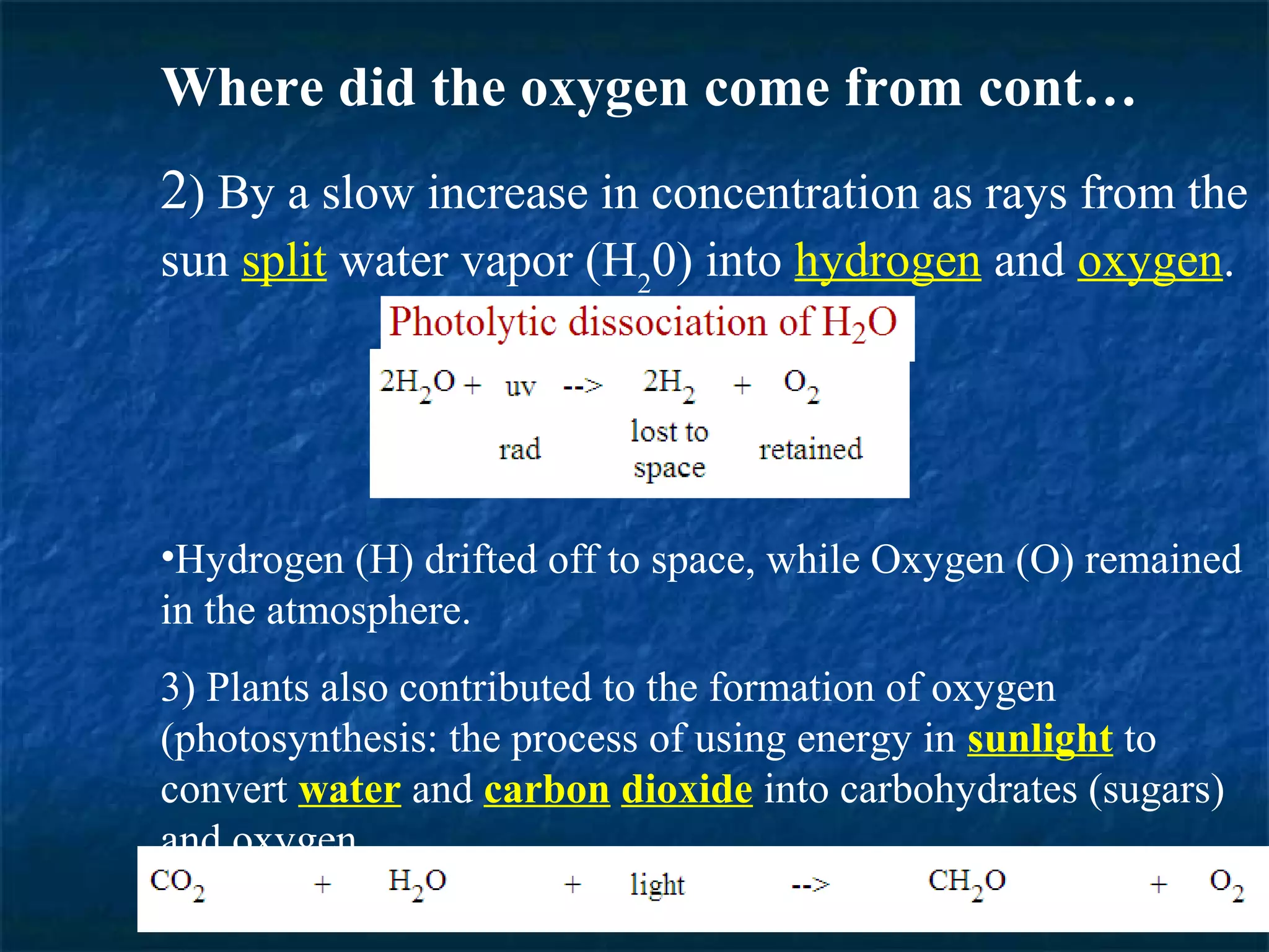 Where did the oxygen come from cont…
2) By a slow increase in concentration as rays from the
sun split water vapor (H20) into hydrogen and oxygen.




•Hydrogen (H) drifted off to space, while Oxygen (O) remained
in the atmosphere.
3) Plants also contributed to the formation of oxygen
(photosynthesis: the process of using energy in sunlight to
convert water and carbon dioxide into carbohydrates (sugars)
and oxygen.
 