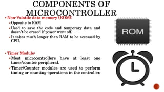  Non-Volatile data memory (ROM):
Opposite to RAM
Used to save the code and temporary data and
doesn’t be erased if power went off.
It takes much longer than RAM to be accessed by
CPU.
 Timer Module:
Most microcontrollers have at least one
timer/counter peripheral.
Timer/Counter modules are used to perform
timing or counting operations in the controller.
 