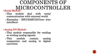  Serial Module:
This module deal with serial
communication with external world.
Examples : ISP,USART,I2C(two wire
interface).
 Analog I/O Module:
This module responsible for reading
or writing analog signals.
This module contain analog
comparator and analog to digital
converter.
 