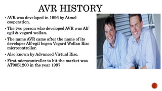 AVR was developed in 1996 by Atmel
cooperation.
 The two person who developed AVR was Alf-
egil & vegard wollan.
 The name AVR came after the name of its
developer Alf-egil bogen Vegard Wollan Risc
microcontroller.
 Also known by Advanced Virtual Risc.
 First microcontroller to hit the market was
AT90S1200 in the year 1997
 