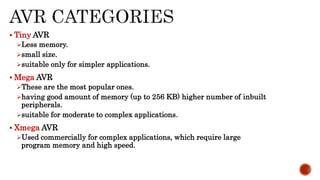  Tiny AVR
Less memory.
small size.
suitable only for simpler applications.
 Mega AVR
These are the most popular ones.
having good amount of memory (up to 256 KB) higher number of inbuilt
peripherals.
suitable for moderate to complex applications.
 Xmega AVR
Used commercially for complex applications, which require large
program memory and high speed.
 