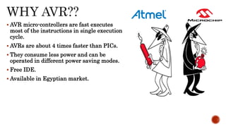  AVR micro-controllers are fast executes
most of the instructions in single execution
cycle.
 AVRs are about 4 times faster than PICs.
 They consume less power and can be
operated in different power saving modes.
 Free IDE.
 Available in Egyptian market.
 