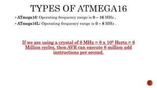  ATmega16: Operating frequency range is 0 – 16 MHz .
 ATmega16L: Operating frequency range is 0 – 8 MHz .
If we are using a crystal of 8 MHz = 8 x 106 Hertz = 8
Million cycles, then AVR can execute 8 million add
instructions per second.
 