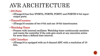  I/O Ports
 ATmega16 has four (PORTA, PORTB, PORTC and PORTD) 8-bit input-
output ports.
 Timers/Counters
 ATmega16 consists of two 8-bit and one 16-bit timer/counter.
 Watchdog Timer
 Present with internal oscillator. Watchdog timer continuously monitors
and resets the controller if the code gets stuck at any execution action
for more than a defined time interval.
 ADC Interface
 ATmega16 is equipped with an 8 channel ADC with a resolution of 10-
bits.
 