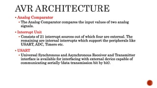  Analog Comparator
 The Analog Comparator compares the input values of two analog
signals.
 Interrupt Unit
 Consists of 21 interrupt sources out of which four are external. The
remaining are internal interrupts which support the peripherals like
USART, ADC, Timers etc.
 USART
 Universal Synchronous and Asynchronous Receiver and Transmitter
interface is available for interfacing with external device capable of
communicating serially (data transmission bit by bit).
 