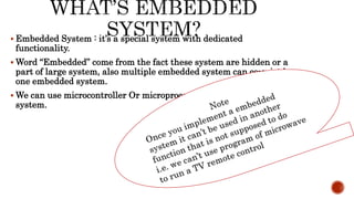  Embedded System : it’s a special system with dedicated
functionality.
 Word “Embedded” come from the fact these system are hidden or a
part of large system, also multiple embedded system can co-exist in
one embedded system.
 We can use microcontroller Or microprocessor to implement this
system.
 