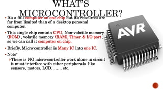  It’s a full computer on one chip but it’s resources are
far from limited than of a desktop personal
computer.
 This single chip contain CPU, Non-volatile memory
(ROM) , volatile memory (RAM), Timer & I/O port ,
so we can call it computer on chip.
 Briefly, Micro-controller is Many IC into one IC.
 Note:
There is NO micro-controller work alone in circuit
it must interface with other peripherals like
sensors, motors, LCD…….. etc.
 