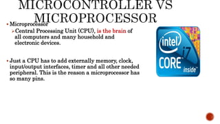  Microprocessor
Central Processing Unit (CPU), is the brain of
all computers and many household and
electronic devices.
 Just a CPU has to add externally memory, clock,
input/output interfaces, timer and all other needed
peripheral. This is the reason a microprocessor has
so many pins.
 