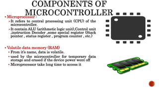  Microprocessor :
It refers to central processing unit (CPU) of the
microcontroller.
It contain ALU (arithmetic logic unit),Control unit
,instruction Decoder ,some special register (Stack
pointer , status register , program counter , etc.)
 Volatile data memory (RAM)
 From it’s name, data is volatile.
 used by the microcontroller for temporary data
storage and erased if the device power went off
 Microprocessor take long time to access it
 