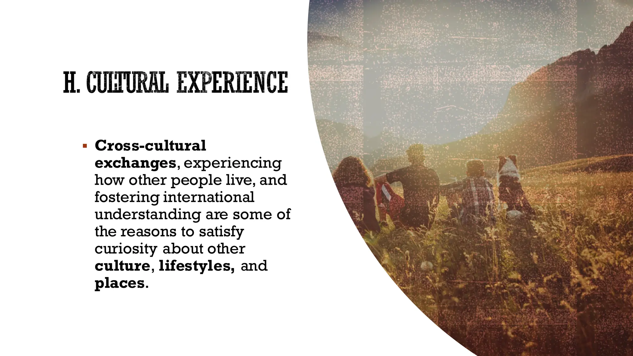 H. CULTURAL EXPERIENCE
▪ Cross-cultural
exchanges, experiencing
how other people live, and
fostering international
understanding are some of
the reasons to satisfy
curiosity about other
culture, lifestyles, and
places.
 