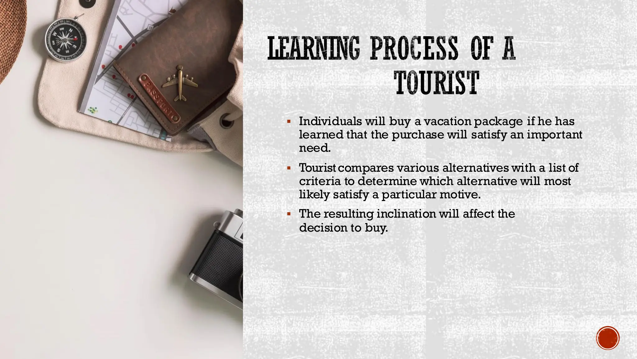 LEARNING PROCESS OF A
TOURIST
▪ Individuals will buy a vacation package if he has
learned that the purchase will satisfy an important
need.
▪ Touristcompares various alternatives with a list of
criteria to determine which alternative will most
likely satisfy a particular motive.
▪ The resulting inclination will affect the
decision to buy.
 