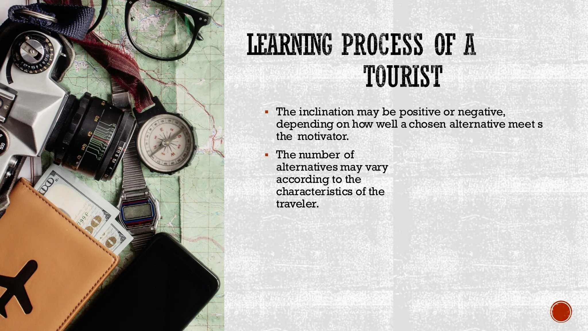 LEARNING PROCESS OF A
TOURIST
▪ The inclination may be positive or negative,
depending on how well a chosen alternative meet s
the motivator.
▪ The number of
alternatives may vary
according to the
characteristics of the
traveler.
 