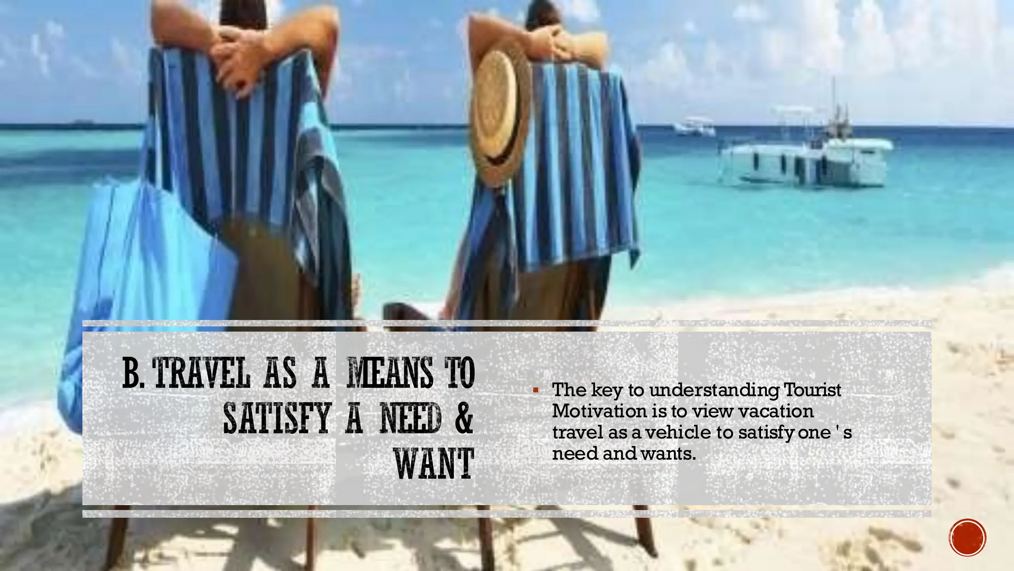 B.TRAVEL AS A MEANS TO
SATISFY A NEED &
WANT
▪ The key to understanding Tourist
Motivation is to view vacation
travel as a vehicle to satisfyone ' s
need and wants.
 