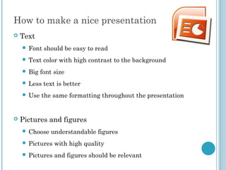 How to make a nice presentation
 Text
 Font should be easy to read
 Text color with high contrast to the background
 Big font size
 Less text is better
 Use the same formatting throughout the presentation
 Pictures and figures
 Choose understandable figures
 Pictures with high quality
 Pictures and figures should be relevant
 