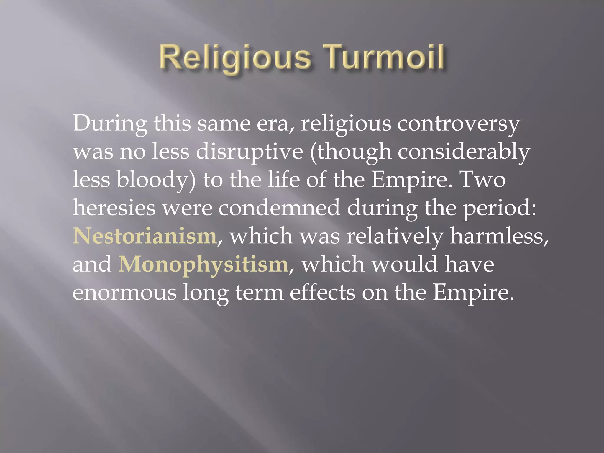During this same era, religious controversy was no less disruptive (though considerably less bloody) to the life of the Empire. Two heresies were condemned during the period: Nestorianism, which was relatively harmless, and Monophysitism, which would have enormous long term effects on the Empire.  
