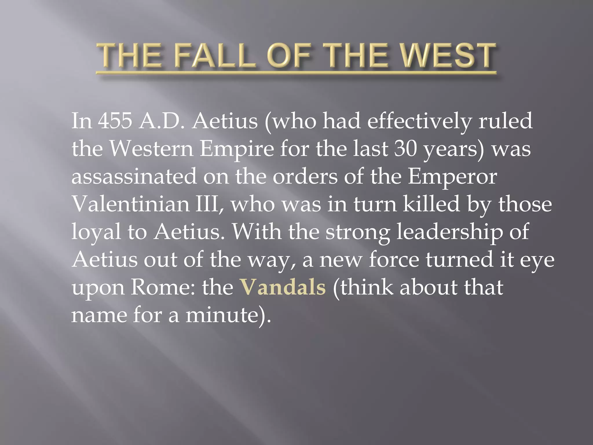 In 455 A.D. Aetius (who had effectively ruled the Western Empire for the last 30 years) was assassinated on the orders of the Emperor Valentinian III, who was in turn killed by those loyal to Aetius. With the strong leadership of Aetius out of the way, a new force turned it eye upon Rome: the Vandals (think about that name for a minute).  