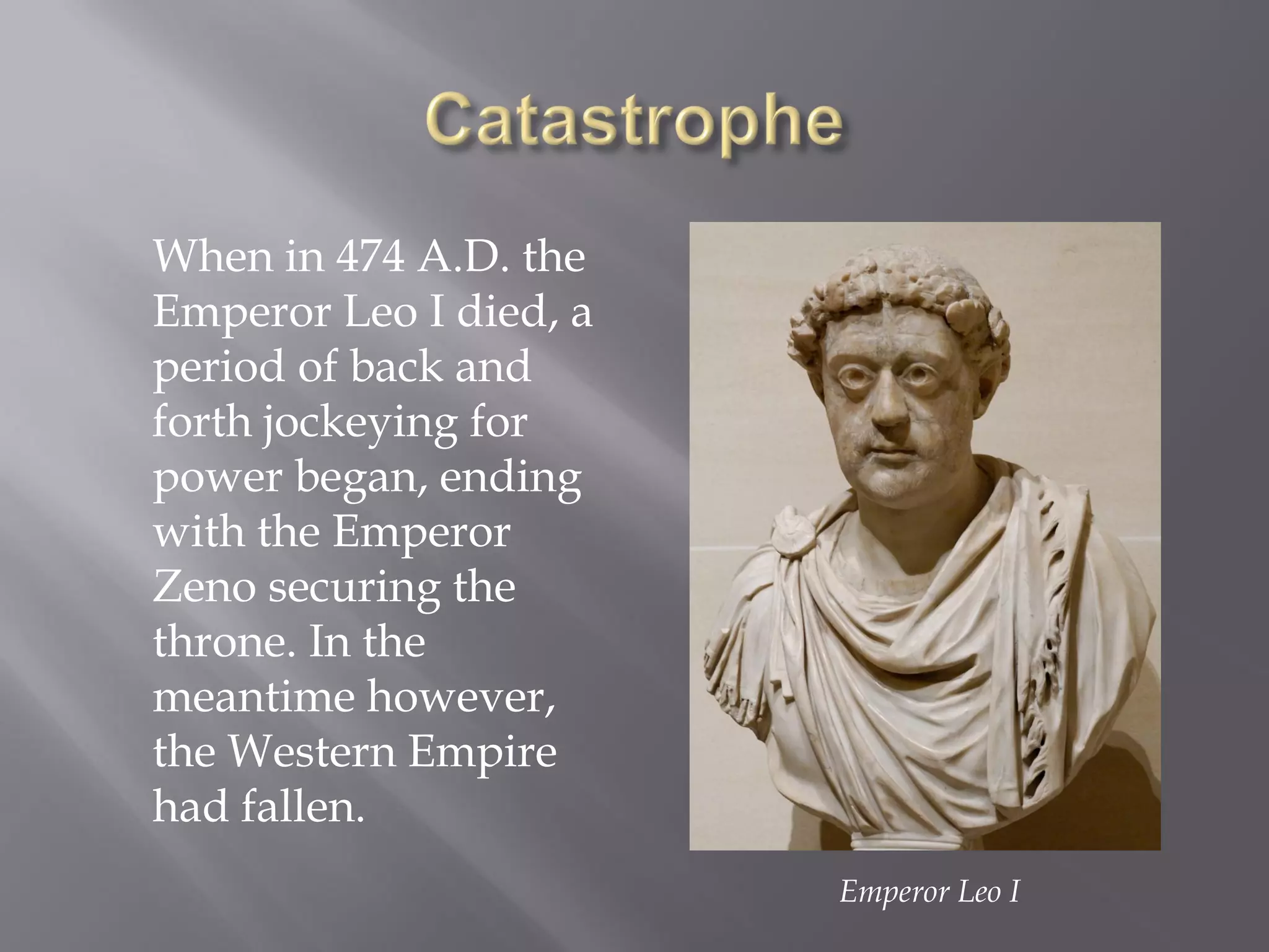 When in 474 A.D. the Emperor Leo I died, a period of back and forth jockeying for power began, ending with the Emperor Zeno securing the throne. In the meantime however, the Western Empire had fallen. 
Emperor Leo I  