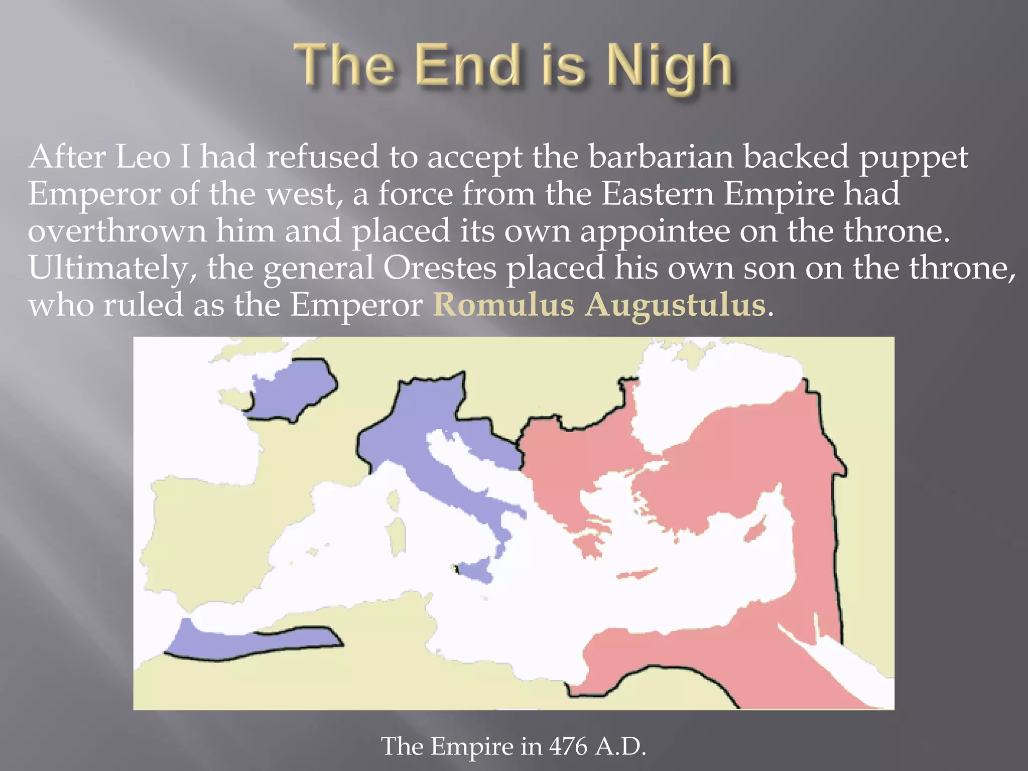 After Leo I had refused to accept the barbarian backed puppet Emperor of the west, a force from the Eastern Empire had overthrown him and placed its own appointee on the throne. Ultimately, the general Orestes placed his own son on the throne, who ruled as the Emperor Romulus Augustulus. 
The Empire in 476 A.D.  