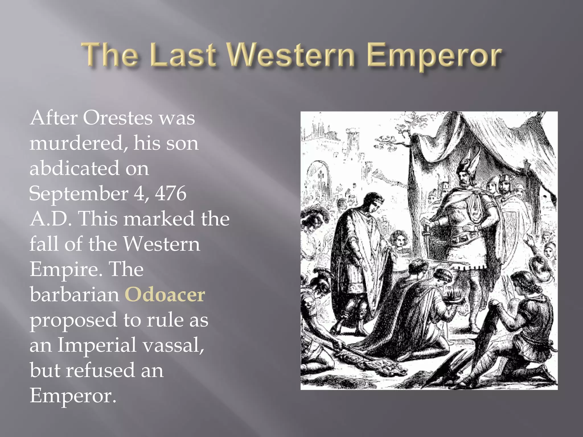 After Orestes was murdered, his son abdicated on September 4, 476 A.D. This marked the fall of the Western Empire. The barbarian Odoacer proposed to rule as an Imperial vassal, but refused an Emperor.  