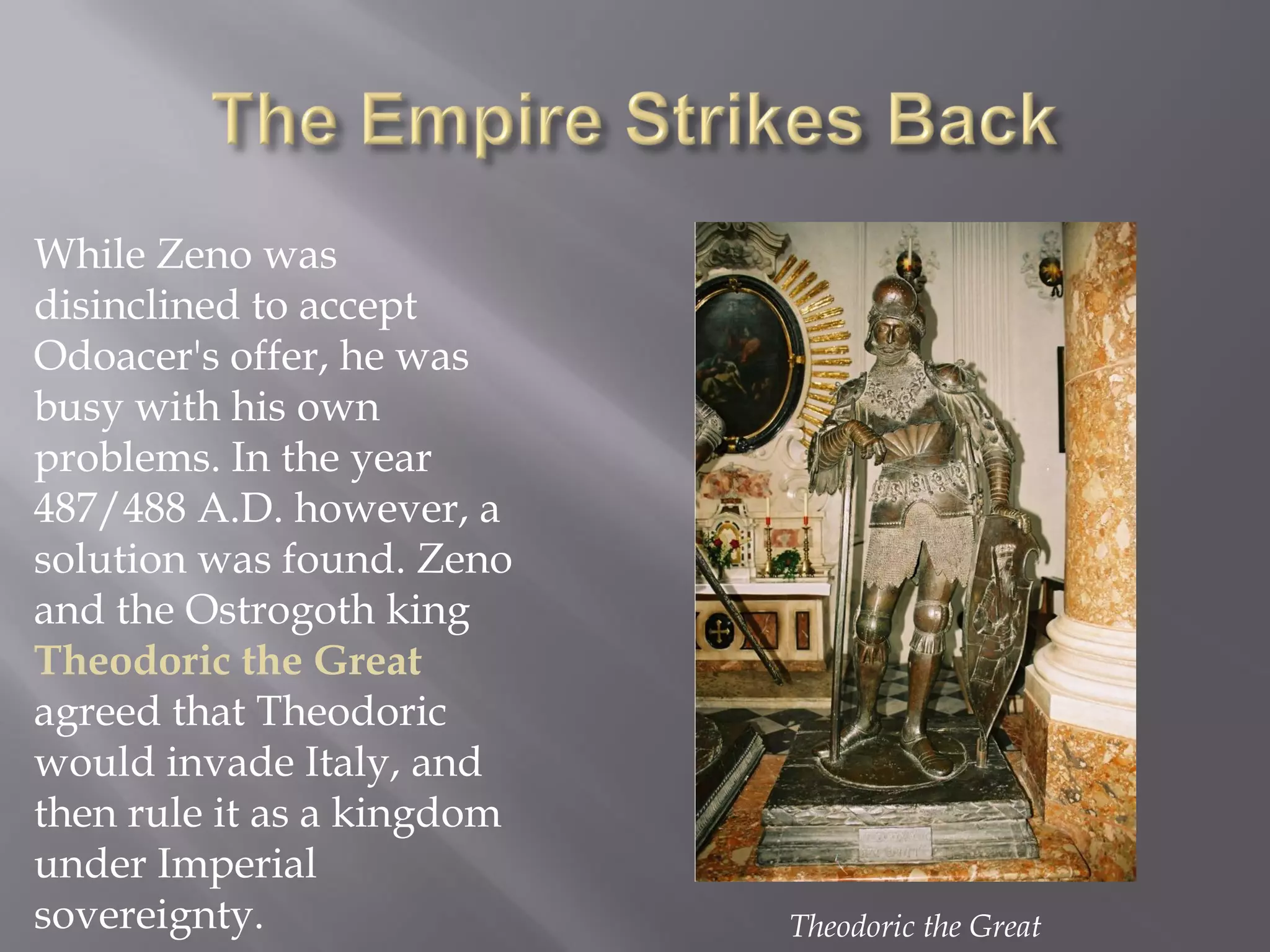 While Zeno was disinclined to accept Odoacer's offer, he was busy with his own problems. In the year 487/488 A.D. however, a solution was found. Zeno and the Ostrogoth king Theodoric the Great agreed that Theodoric would invade Italy, and then rule it as a kingdom under Imperial sovereignty. 
Theodoric the Great  
