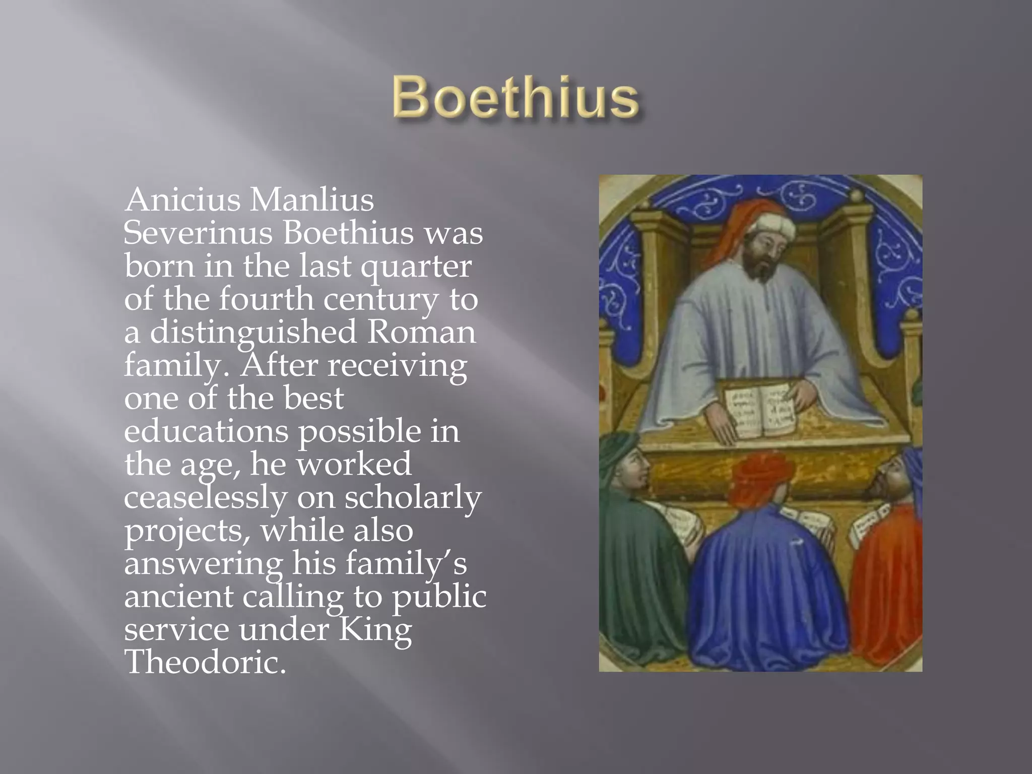Anicius Manlius Severinus Boethius was born in the last quarter of the fourth century to a distinguished Roman family. After receiving one of the best educations possible in the age, he worked ceaselessly on scholarly projects, while also answering his family’s ancient calling to public service under King Theodoric.  