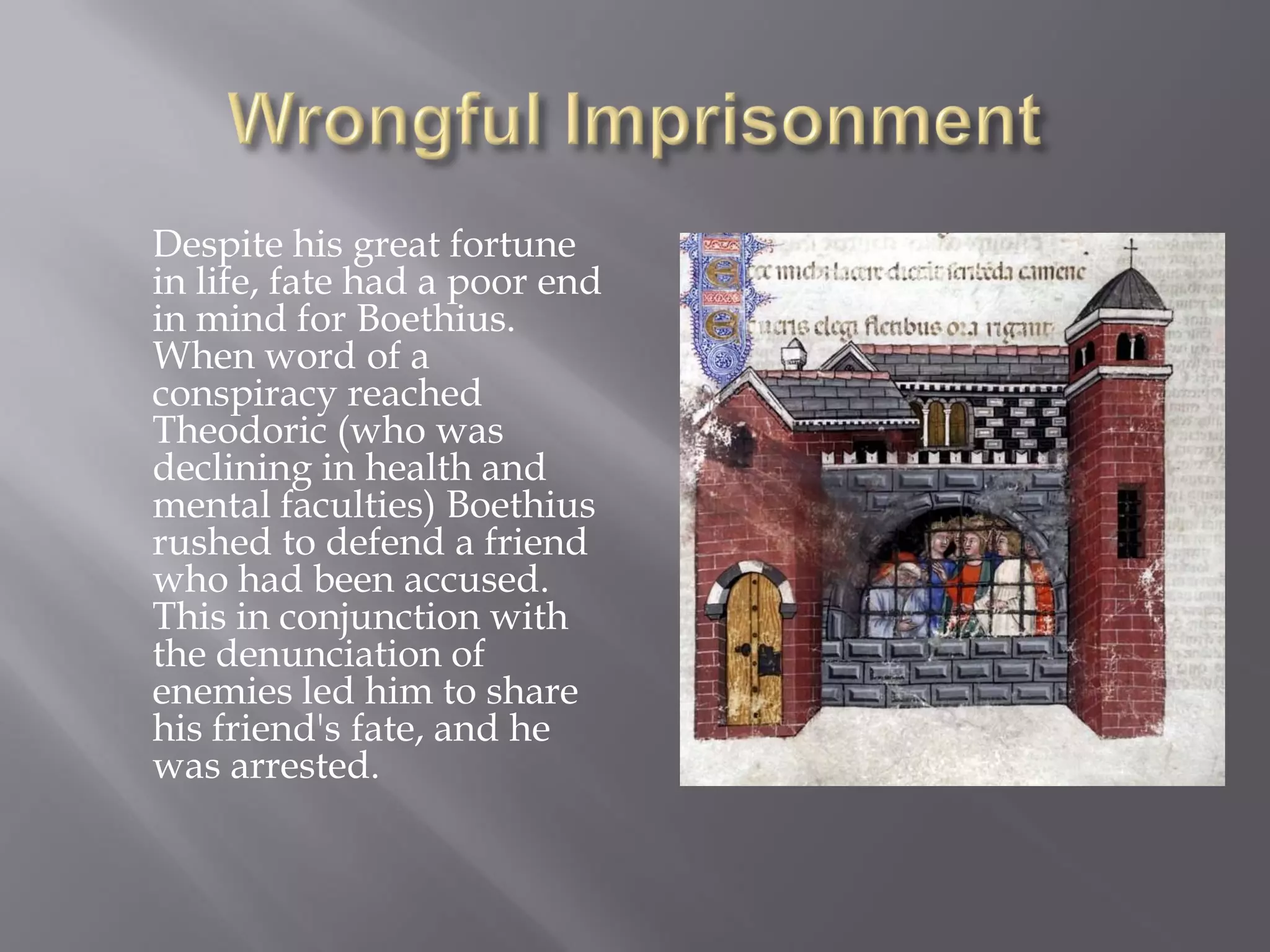 Despite his great fortune in life, fate had a poor end in mind for Boethius. When word of a conspiracy reached Theodoric (who was declining in health and mental faculties) Boethius rushed to defend a friend who had been accused. This in conjunction with the denunciation of enemies led him to share his friend's fate, and he was arrested.  