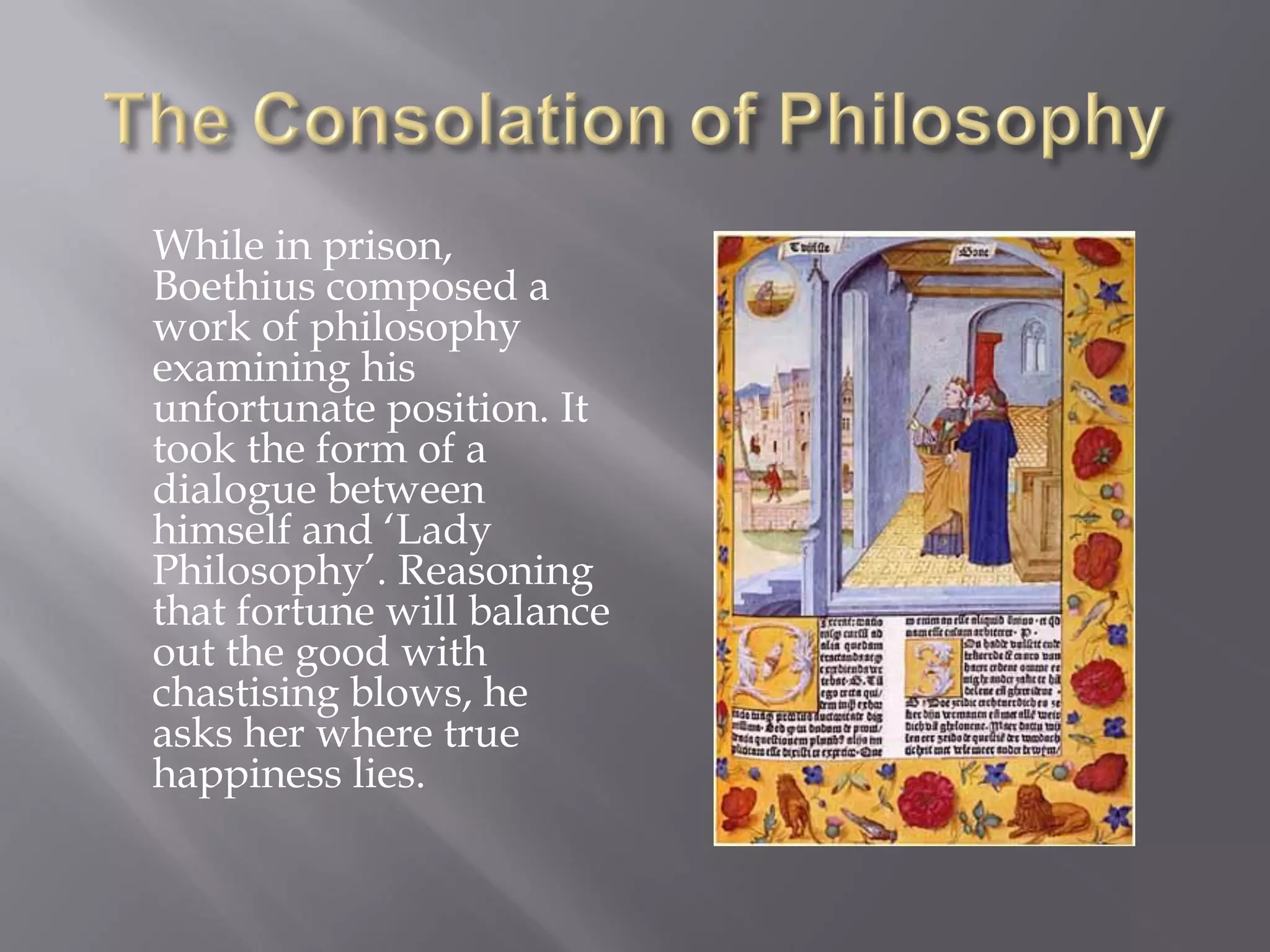 While in prison, Boethius composed a work of philosophy examining his unfortunate position. It took the form of a dialogue between himself and ‘Lady Philosophy’. Reasoning that fortune will balance out the good with chastising blows, he asks her where true happiness lies.  