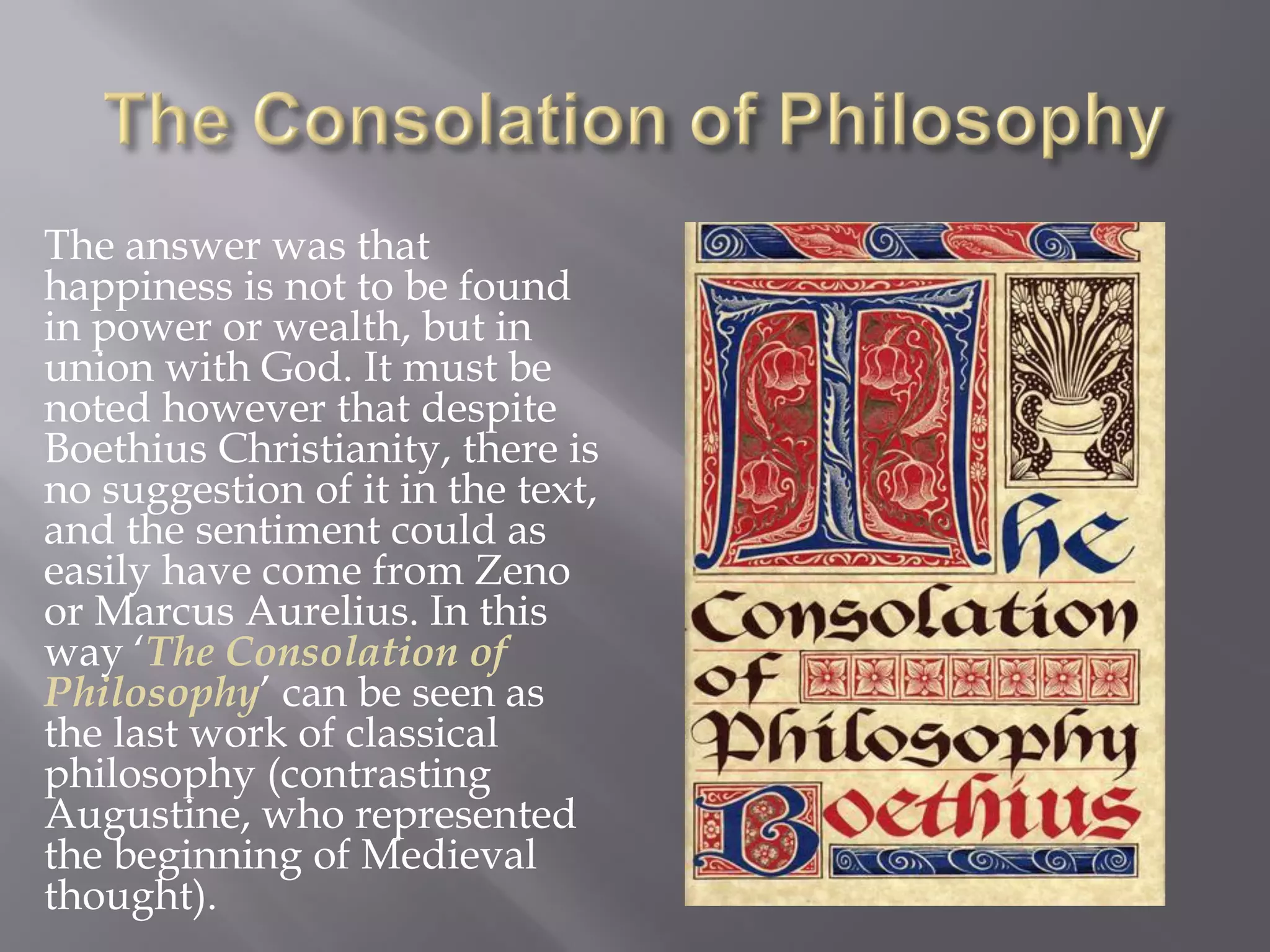 The answer was that happiness is not to be found in power or wealth, but in union with God. It must be noted however that despite Boethius Christianity, there is no suggestion of it in the text, and the sentiment could as easily have come from Zeno or Marcus Aurelius. In this way ‘The Consolation of Philosophy’ can be seen as the last work of classical philosophy (contrasting Augustine, who represented the beginning of Medieval thought).  