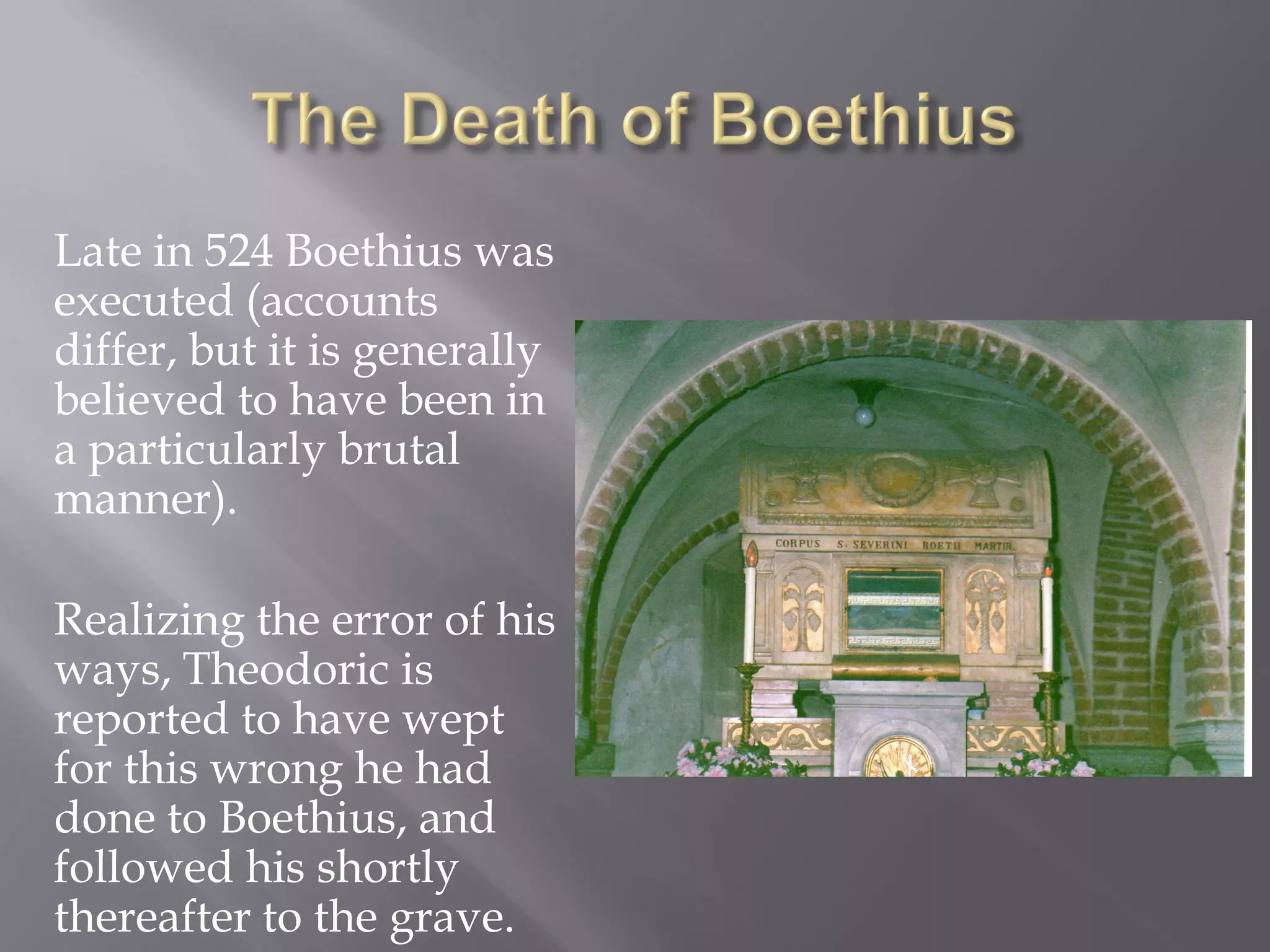Late in 524 Boethius was executed (accounts differ, but it is generally believed to have been in a particularly brutal manner). 
Realizing the error of his ways, Theodoric is reported to have wept for this wrong he had done to Boethius, and followed his shortly thereafter to the grave.  